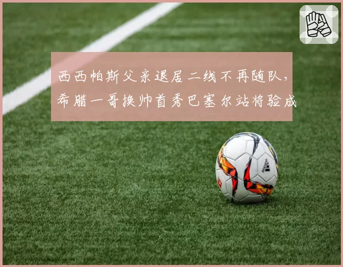 西西帕斯父亲退居二线不再随队，希腊一哥换帅首秀巴塞尔站将验成色__br_