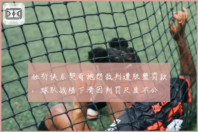 独行侠东契奇抱怨裁判遭联盟罚款,球队战绩下滑因判罚尺度不公