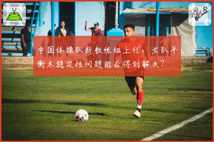 中国体操队新教练组上任，女队平衡木稳定性问题能否得到解决？