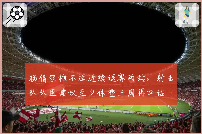 杨倩颈椎不适连续退赛两站,射击队队医建议至少休整三周再评估