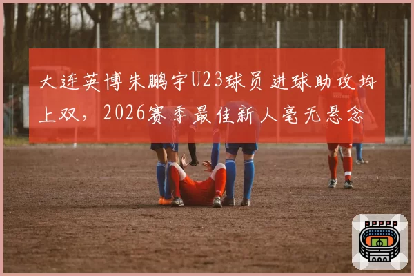 大连英博朱鹏宇U23球员进球助攻均上双,2026赛季最佳新人毫无悬念