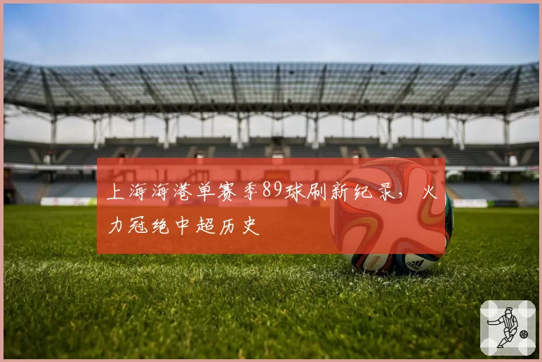 上海海港单赛季89球刷新纪录，火力冠绝中超历史