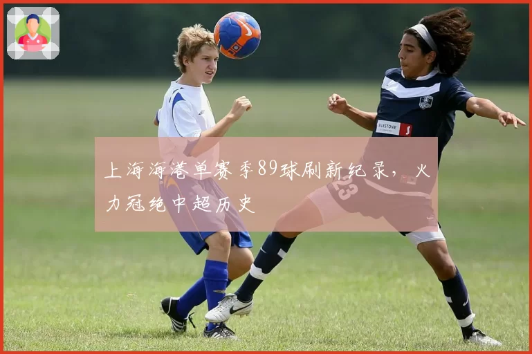 上海海港单赛季89球刷新纪录,火力冠绝中超历史