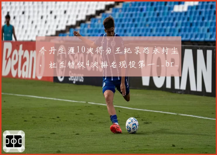 乔丹生涯10次得分王纪录恐永封尘,杜兰特仅4次排名现役第一__br_