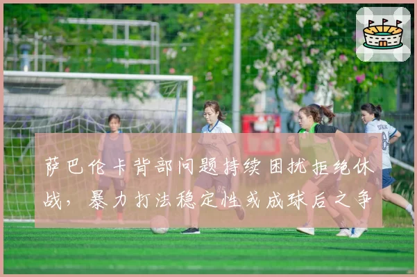 萨巴伦卡背部问题持续困扰拒绝休战，暴力打法稳定性或成球后之争最大隐患