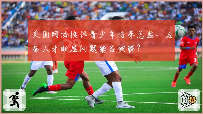 美国网协换掉青少年培养总监,后备人才断层问题能否破解?