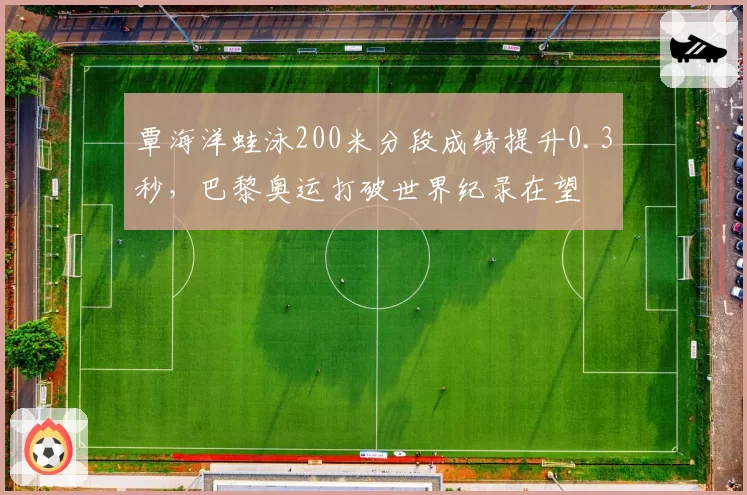 覃海洋蛙泳200米分段成绩提升0.3秒，巴黎奥运打破世界纪录在望