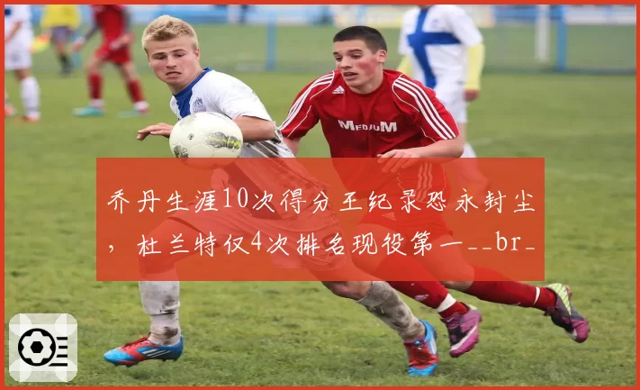 乔丹生涯10次得分王纪录恐永封尘，杜兰特仅4次排名现役第一__br_