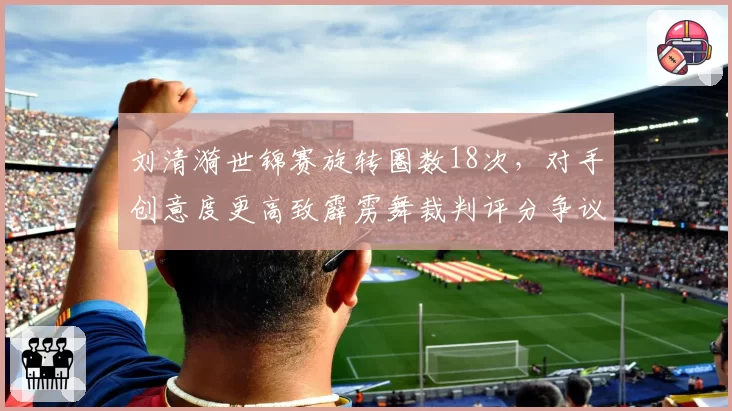 刘清漪世锦赛旋转圈数18次,对手创意度更高致霹雳舞裁判评分争议