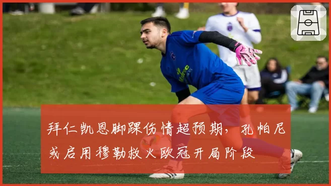 拜仁凯恩脚踝伤情超预期，孔帕尼或启用穆勒救火欧冠开局阶段