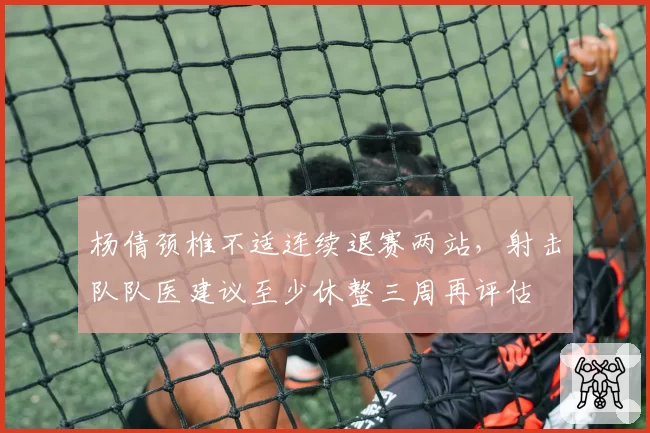 杨倩颈椎不适连续退赛两站,射击队队医建议至少休整三周再评估