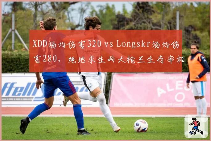 XDD场均伤害320 vs Longskr场均伤害280,绝地求生两大枪王生存率相差15%
