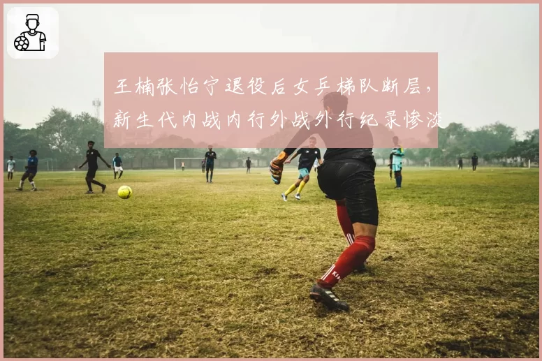 王楠张怡宁退役后女乒梯队断层,新生代内战内行外战外行纪录惨淡