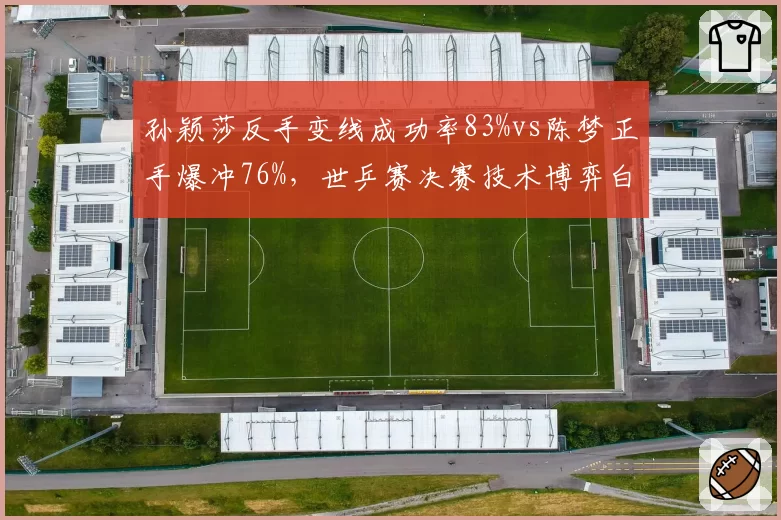 孙颖莎反手变线成功率83%vs陈梦正手爆冲76%,世乒赛决赛技术博弈白热化