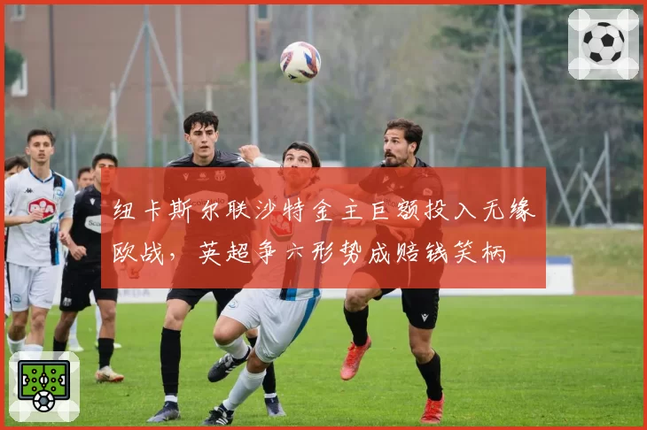 纽卡斯尔联沙特金主巨额投入无缘欧战，英超争六形势成赔钱笑柄