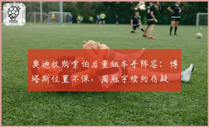 奥迪收购索伯后重组车手阵容：博塔斯位置不保，周冠宇续约存疑