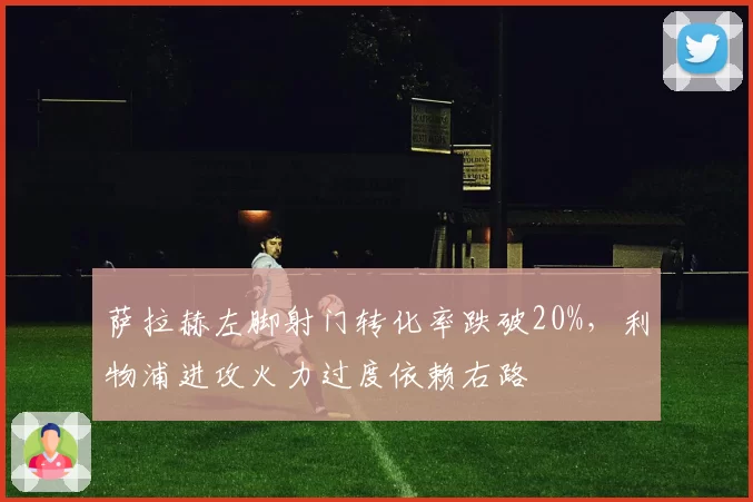 萨拉赫左脚射门转化率跌破20%，利物浦进攻火力过度依赖右路