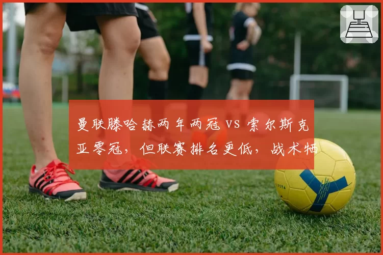 曼联滕哈赫两年两冠 vs 索尔斯克亚零冠,但联赛排名更低,战术牺牲成绩?