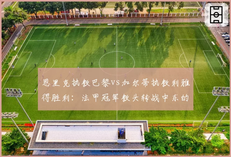 恩里克执教巴黎vs加尔蒂执教利雅得胜利:法甲冠军教头转战中东的战术适应性对比