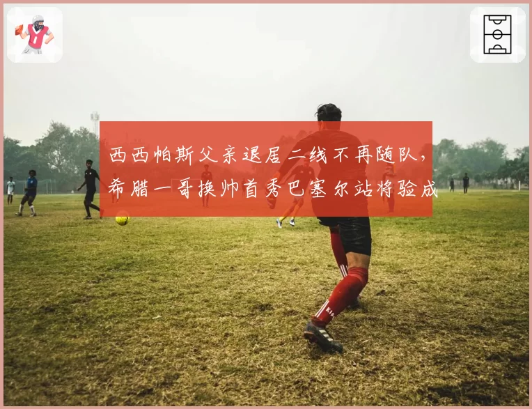 西西帕斯父亲退居二线不再随队，希腊一哥换帅首秀巴塞尔站将验成色__br_