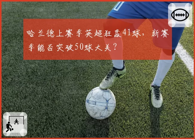 哈兰德上赛季英超狂轰41球,新赛季能否突破50球大关?