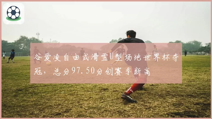 谷爱凌自由式滑雪U型场地世界杯夺冠，总分97.50分创赛季新高