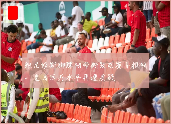 维尼修斯脚踝韧带撕裂恐赛季报销,皇马医疗水平再遭质疑