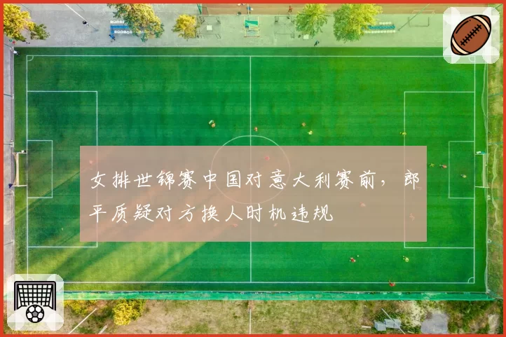 女排世锦赛中国对意大利赛前,郎平质疑对方换人时机违规