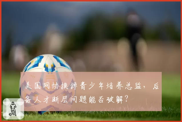 美国网协换掉青少年培养总监,后备人才断层问题能否破解?