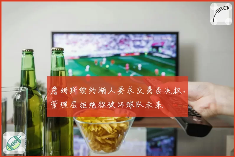 詹姆斯续约湖人要求交易否决权,管理层拒绝称破坏球队未来