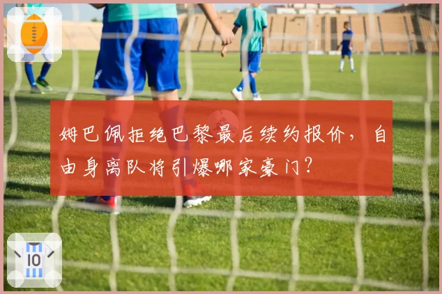 姆巴佩拒绝巴黎最后续约报价，自由身离队将引爆哪家豪门？