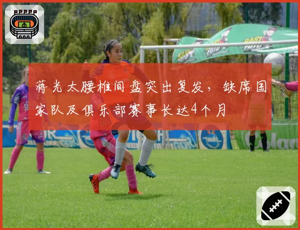 蒋光太腰椎间盘突出复发,缺席国家队及俱乐部赛事长达4个月