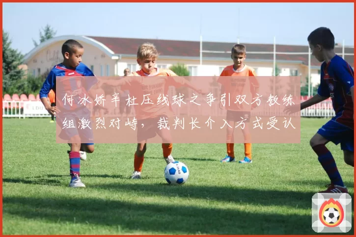 何冰娇辛杜压线球之争引双方教练组激烈对峙,裁判长介入方式受认可
