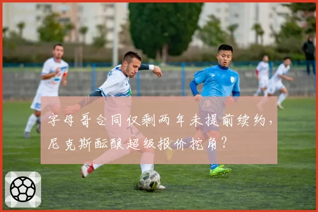 字母哥合同仅剩两年未提前续约,尼克斯酝酿超级报价挖角?