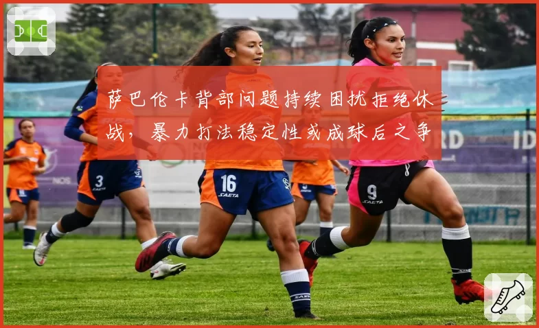 萨巴伦卡背部问题持续困扰拒绝休战,暴力打法稳定性或成球后之争最大隐患