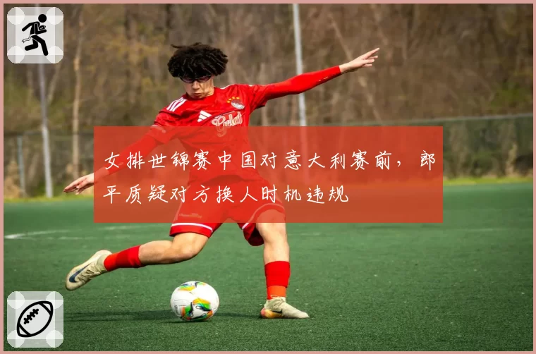 女排世锦赛中国对意大利赛前，郎平质疑对方换人时机违规