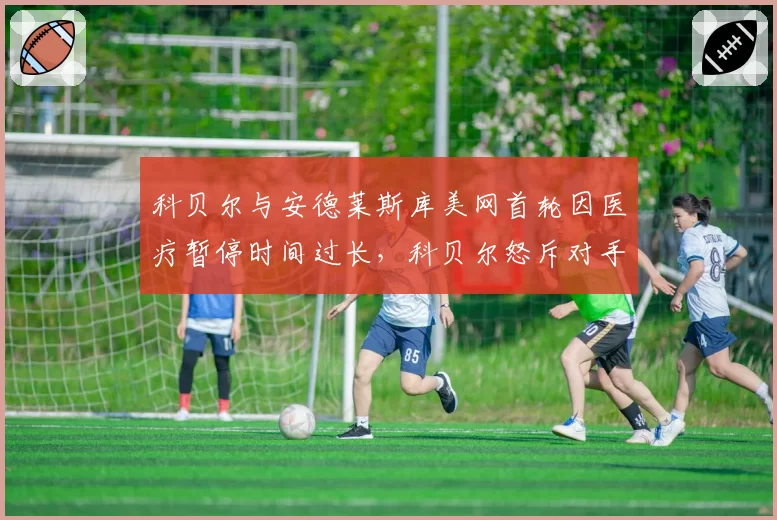 科贝尔与安德莱斯库美网首轮因医疗暂停时间过长,科贝尔怒斥对手利用规则
