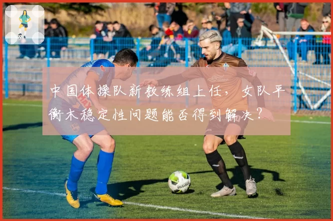 中国体操队新教练组上任,女队平衡木稳定性问题能否得到解决?